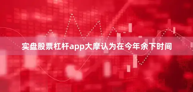 实盘股票杠杆app大摩认为在今年余下时间