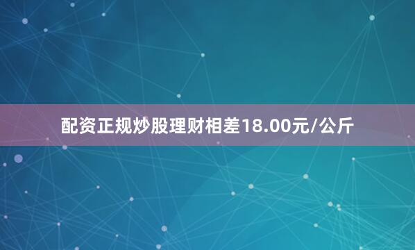 配资正规炒股理财相差18.00元/公斤