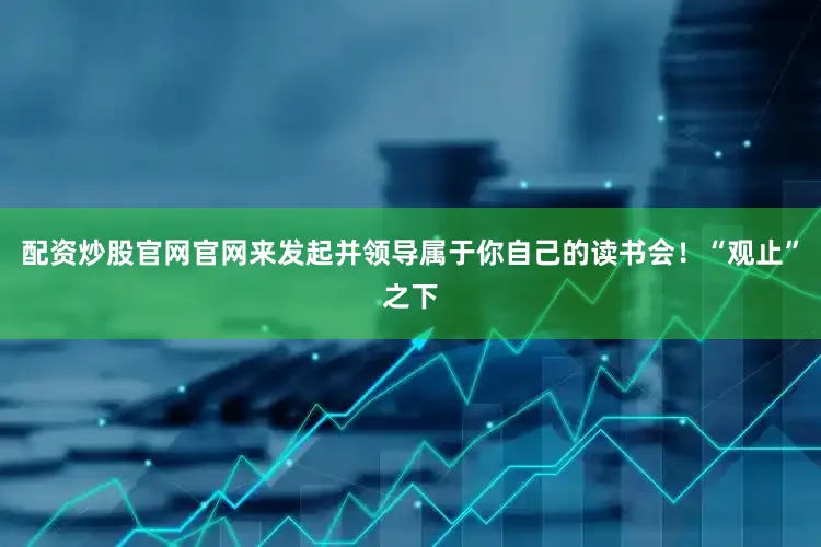 配资炒股官网官网来发起并领导属于你自己的读书会！“观止”之下