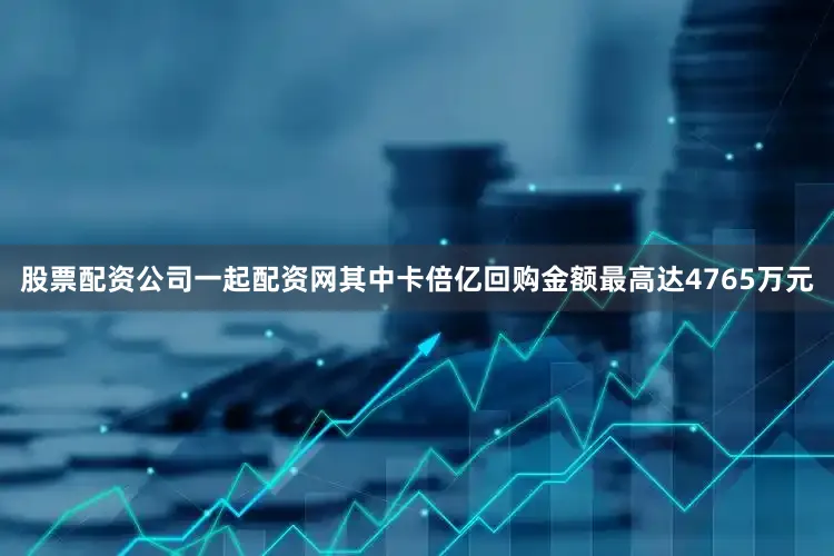 股票配资公司一起配资网其中卡倍亿回购金额最高达4765万元