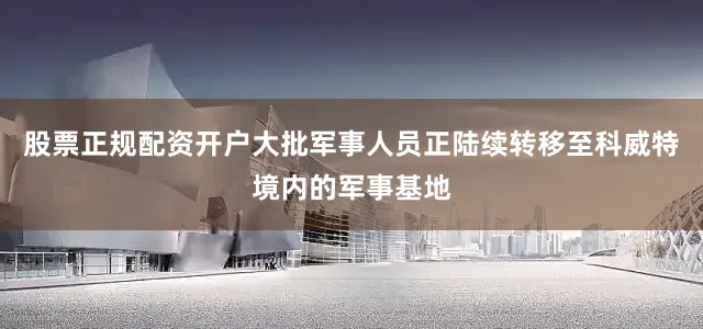 股票正规配资开户大批军事人员正陆续转移至科威特境内的军事基地
