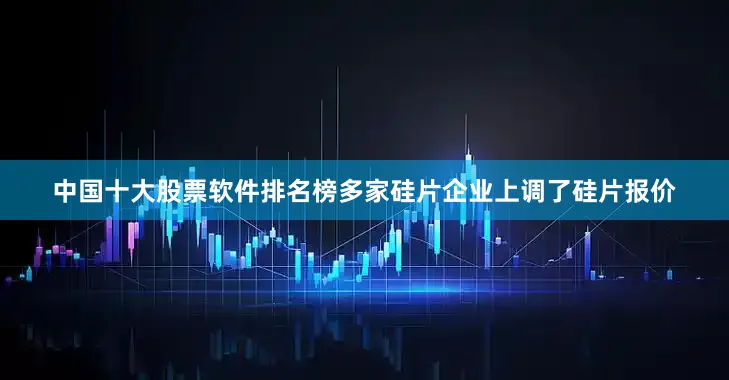 中国十大股票软件排名榜多家硅片企业上调了硅片报价