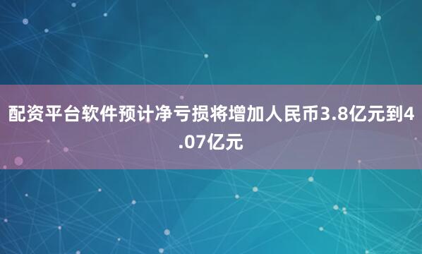 配资平台软件预计净亏损将增加人民币3.8亿元到4.07亿元