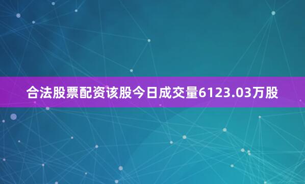合法股票配资该股今日成交量6123.03万股