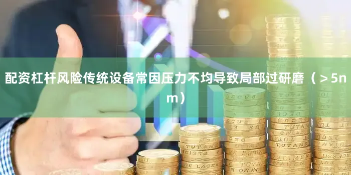 配资杠杆风险传统设备常因压力不均导致局部过研磨（＞5nm）