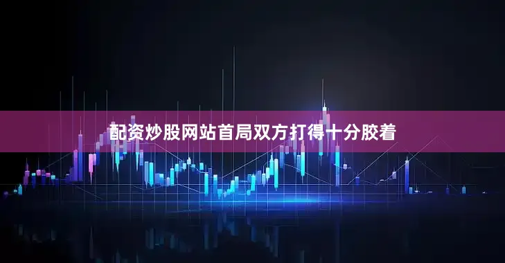 配资炒股网站首局双方打得十分胶着