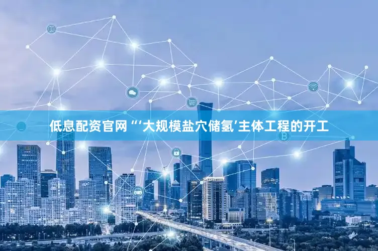 低息配资官网　　“‘大规模盐穴储氢’主体工程的开工