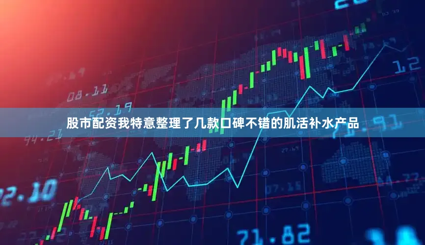 股市配资我特意整理了几款口碑不错的肌活补水产品