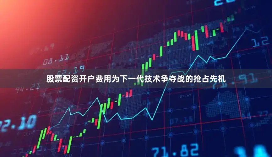 股票配资开户费用为下一代技术争夺战的抢占先机