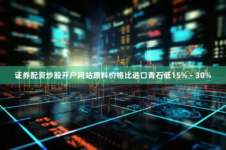 证券配资炒股开户网站原料价格比进口青石低15% - 30%