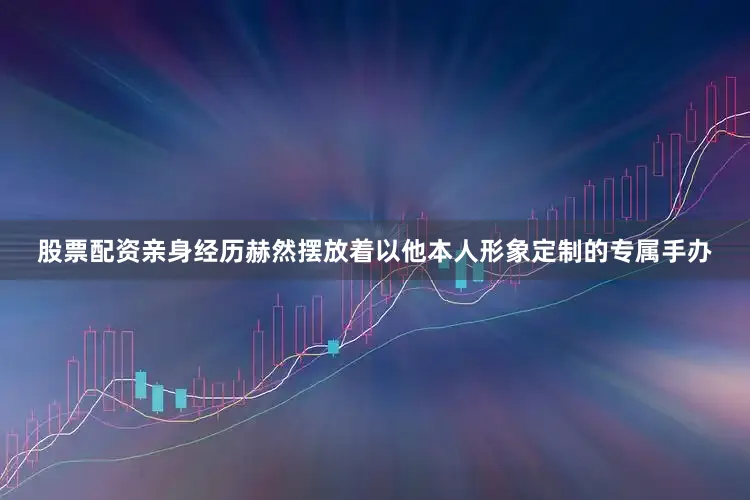 股票配资亲身经历赫然摆放着以他本人形象定制的专属手办