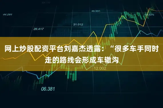 网上炒股配资平台刘嘉杰透露：“很多车手同时走的路线会形成车辙沟