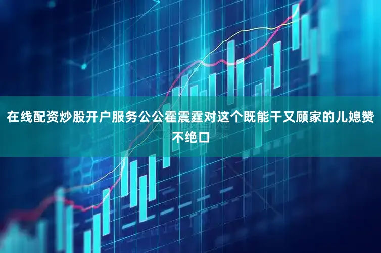 在线配资炒股开户服务公公霍震霆对这个既能干又顾家的儿媳赞不绝口