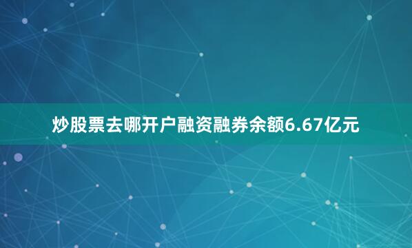 炒股票去哪开户融资融券余额6.67亿元