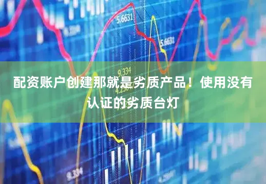 配资账户创建那就是劣质产品！使用没有认证的劣质台灯