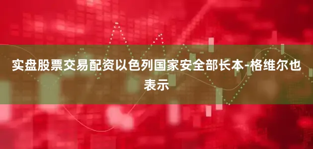 实盘股票交易配资以色列国家安全部长本-格维尔也表示